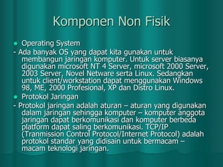 Komponen Non Fisik
Operating System
- Ada banyak OS yang dapat kita gunakan untuk
membangun jaringan komputer. Untuk server biasanya
digunakan microsoft NT 4 Server, microsoft 2000 Server,
2003 Server, Novel Netware serta Linux. Sedangkan
untuk client/workstation dapat menggunakan Windows
98, ME, 2000 Profesional, XP dan Distro Linux.
 Protokol Jaringan
- Protokol jaringan adalah aturan – aturan yang digunakan
dalam jaringan sehingga komputer – komputer anggota
jaringan dapat berkomunikasi dan komputer berbeda
platform dapat saling berkomunikasi. TCP/IP
(Tranmission Control Protocol/Internet Protocol) adalah
protokol standar yang didisain untuk bermacam –
macam teknologi jaringan.


 