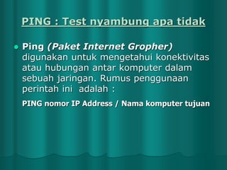 PING : Test nyambung apa tidak


Ping (Paket Internet Gropher)
digunakan untuk mengetahui konektivitas
atau hubungan antar komputer dalam
sebuah jaringan. Rumus penggunaan
perintah ini adalah :
PING nomor IP Address / Nama komputer tujuan

 