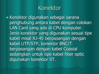 Konektor


Konektor digunakan sebagai sarana
penghubung antara kabel dengan colokan
LAN Card yang ada di CPU komputer.
Jenis konektor yang digunakan sesuai tipe
kabel misal RJ-45 berpasangan dengan
kabel UTP/STP, konektor BNC/T
berpasangan dengan kabel Coaxial
sedangkan untuk tipe kabel fiber optic
digunakan konektor ST.

 