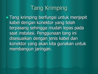 Tang Krimping


Tang krimping berfungsi untuk menjepit
kabel dengan konektor yang telah
terpasang sehingga mudah lepas pada
saat instalasi. Penggunaan tang ini
disesuaikan dengan jenis kabel dan
konektor yang akan kita gunakan untuk
membangun jaringan.

 