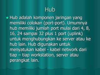 Hub


Hub adalah komponen jaringan yang
memiliki colokan (port-port). Umumnya
hub memiliki jumlah port mulai dari 4, 8,
16, 24 sampai 32 plus 1 port (uplink)
untuk menghubungkan ke server atau ke
hub lain. Hub digunakan untuk
menyatukan kabel - kabel network dari
tiap – tiap workstation, server atau
perangkat lain.

 