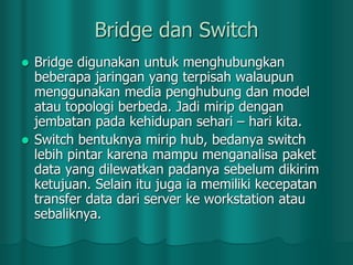 Bridge dan Switch
Bridge digunakan untuk menghubungkan
beberapa jaringan yang terpisah walaupun
menggunakan media penghubung dan model
atau topologi berbeda. Jadi mirip dengan
jembatan pada kehidupan sehari – hari kita.
 Switch bentuknya mirip hub, bedanya switch
lebih pintar karena mampu menganalisa paket
data yang dilewatkan padanya sebelum dikirim
ketujuan. Selain itu juga ia memiliki kecepatan
transfer data dari server ke workstation atau
sebaliknya.


 