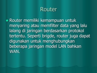 Router


Router memiliki kemampuan untuk
menyaring atau memfilter data yang lalu
lalang di jaringan berdasarkan protokol
tertentu. Seperti brigde, router juga dapat
digunakan untuk menghubungkan
beberapa jaringan model LAN bahkan
WAN.

 