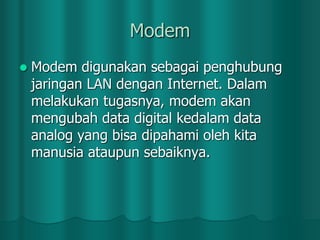 Modem


Modem digunakan sebagai penghubung
jaringan LAN dengan Internet. Dalam
melakukan tugasnya, modem akan
mengubah data digital kedalam data
analog yang bisa dipahami oleh kita
manusia ataupun sebaiknya.

 