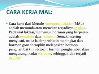 CARA KERJA MAL:
 Cara kerja dari Metode Amenorea Laktasi (MAL)

adalah menunda atau menekan terjadinya ovulasi.
Pada saat laktasi/menyusui, hormon yang berperan
adalah prolaktin dan oksitosin. Semakin sering
menyusui, maka kadar prolaktin meningkat dan
hormon gonadotrophin melepaskan hormon
penghambat (inhibitor). Hormon penghambat akan
mengurangi kadar estrogen, sehingga tidak terjadi
ovulasi.

 