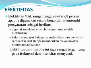 EFEKTIFITAS
 Efektifitas MAL sangat tinggi sekitar 98 persen
apabila digunakan secara benar dan memenuhi

persyaratan sebagai berikut:
 digunakan selama enam bulan pertama setelah

melahirkan,
 belum mendapat haid pasca melahirkan dan menyusui
secara eksklusif (tanpa memberikan makanan atau
minuman tambahan).

Efektifitas dari metode ini juga sangat tergantung
pada frekuensi dan intensitas menyusui.

 