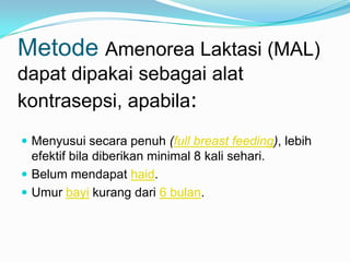 Metode Amenorea Laktasi (MAL)
dapat dipakai sebagai alat
kontrasepsi, apabila:
 Menyusui secara penuh (full breast feeding), lebih

efektif bila diberikan minimal 8 kali sehari.
 Belum mendapat haid.
 Umur bayi kurang dari 6 bulan.

 