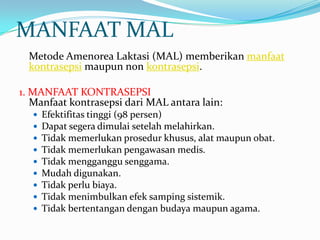 MANFAAT MAL
Metode Amenorea Laktasi (MAL) memberikan manfaat
kontrasepsi maupun non kontrasepsi.
1. MANFAAT KONTRASEPSI
Manfaat kontrasepsi dari MAL antara lain:










Efektifitas tinggi (98 persen)
Dapat segera dimulai setelah melahirkan.
Tidak memerlukan prosedur khusus, alat maupun obat.
Tidak memerlukan pengawasan medis.
Tidak mengganggu senggama.
Mudah digunakan.
Tidak perlu biaya.
Tidak menimbulkan efek samping sistemik.
Tidak bertentangan dengan budaya maupun agama.

 