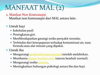 MANFAAT MAL (2)
2. Manfaat Non Kontrasepsi
Manfaat non kontrasepsi dari MAL antara lain:
 Untuk bayi
 kekebalan pasif.
 Peningkatan gizi.
 MenMendapatkan gurangi resiko penyakit menular.
 Terhindar dari keterpaparan terhadap kontaminasi air, susu
formula atau alat minum yang dipakai.
 Untuk ibu
 Mengurangi perdarahan post partum/setelah melahirkan.
 Membantu proses involusi uteri (uterus kembali normal).
 Mengurangi resiko anemia.
 Meningkatkan hubungan psikologi antara ibu dan bayi.

 