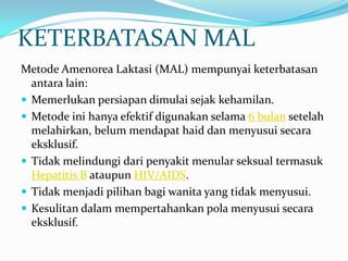 KETERBATASAN MAL
Metode Amenorea Laktasi (MAL) mempunyai keterbatasan
antara lain:
 Memerlukan persiapan dimulai sejak kehamilan.
 Metode ini hanya efektif digunakan selama 6 bulan setelah
melahirkan, belum mendapat haid dan menyusui secara
eksklusif.
 Tidak melindungi dari penyakit menular seksual termasuk
Hepatitis B ataupun HIV/AIDS.
 Tidak menjadi pilihan bagi wanita yang tidak menyusui.
 Kesulitan dalam mempertahankan pola menyusui secara
eksklusif.

 