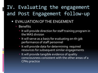 IV. Evaluating the engagement
and Post Engagement follow-up
 EVALUATIONOFTHE ENGEMENT
 Benefits
 It will provide direction for staff training program in
the MAS division
 It will serve as a basis for evaluating on-th-jpb
performance of staff personnel
 It will provide data for determining required
resources for subsequent similar engagements
 It will provide tangible evidence of quality
consciousness consistent with the other areas of a
CPAs practice
 