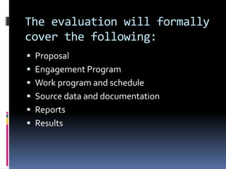 The evaluation will formally
cover the following:
 Proposal
 Engagement Program
 Work program and schedule
 Source data and documentation
 Reports
 Results
 