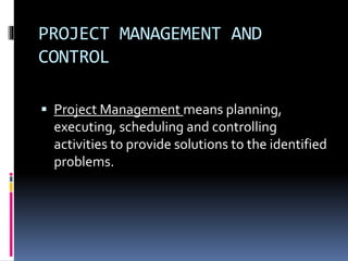 PROJECT MANAGEMENT AND
CONTROL
 Project Management means planning,
executing, scheduling and controlling
activities to provide solutions to the identified
problems.
 