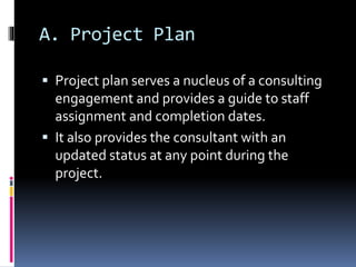 A. Project Plan
 Project plan serves a nucleus of a consulting
engagement and provides a guide to staff
assignment and completion dates.
 It also provides the consultant with an
updated status at any point during the
project.
 
