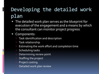 Developing the detailed work
plan
 The detailed work plan serves as the blueprint for
execution of the engagement and a means by which
the consultant can monitor project progress
 Components:
 Task identification and description
 Task relationship
 Estimating the work effort and completion time
 Scheduling tasks
 Determining review point
 Staffing the project
 Project costing
 Detailed work plan review
 