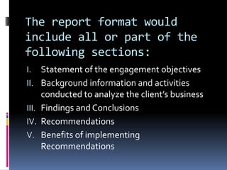 The report format would
include all or part of the
following sections:
I. Statement of the engagement objectives
II. Background information and activities
conducted to analyze the client’s business
III. Findings and Conclusions
IV. Recommendations
V. Benefits of implementing
Recommendations
 