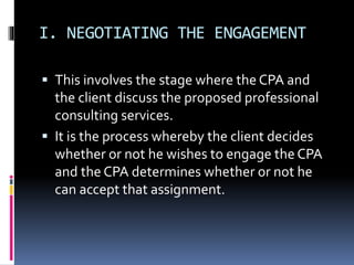 I. NEGOTIATING THE ENGAGEMENT
 This involves the stage where the CPA and
the client discuss the proposed professional
consulting services.
 It is the process whereby the client decides
whether or not he wishes to engage the CPA
and the CPA determines whether or not he
can accept that assignment.
 
