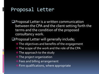 Proposal Letter
Proposal Letter is a written communication
between the CPA and the client setting forth the
terms and the condition of the proposed
consultancy work.
Proposal Letter will generally include;
 The objectives and benefits of the engagement
 The scope of the work and the role of the CPA
 The approach to the study
 The project organization
 Fees and billing arrangement
 Firm qualifications, where appropriate
 