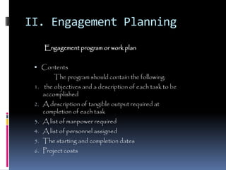 II. Engagement Planning
Engagement program or work plan
 Contents
The program should contain the following:
1. the objectives and a description of each task to be
accomplished
2. A description of tangible output required at
completion of each task
3. A list of manpower required
4. A list of personnel assigned
5. The starting and completion dates
6. Project costs
 