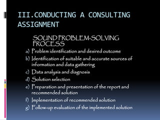 III.CONDUCTING A CONSULTING
ASSIGNMENT
SOUND PROBLEM-SOLVING
PROCESS
a) Problem identification and desired outcome
b) Identification of suitable and accurate sources of
information and data gathering
c) Data analysis and diagnosis
d) Solution selection
e) Preparation and presentation of the report and
recommended solution
f) Implementation of recommended solution
g) Follow-up evaluation of the implemented solution
 