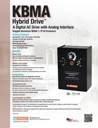 KBMA
Hybrid Drive                                         ™

A Digital AC Drive with Analog Interface
Rugged Aluminum NEMA 1 / IP 50 Enclosure
Primary Features
Horsepower 1/8 to 1 HP, Jumper Selectable
1Ø Input 115/230 VAC, 50/60 Hz
3Ø Output 230 VAC
200% Starting Torque
Front Panel Power On/Off Switch
Class “A” (CE) RFI Filter*

Benefits
Saves Time
Easy to Install and Simple to Operate
Does not require programming or commissioning
Up and running in less than 10 minutes.

Motors Last Longer
Proprietary CL Software
Provides overload protection, prevents motor burnout
and eliminates nuisance tripping.
UL approved as electronic overload protector for motors.

Energy Saving
Uses only the power the application requires
Replacing constant speed with variable speed will
significantly reduce energy costs.

Economical to Use
Eliminates secondary enclosure
No holes to drill, no switches to install.
No need to derate drive for high starting torque applications.
Combines Soft Start with Variable Speed
Adjustable Soft Start.

Customization for OEM’s
When an off the shelf drive does not meet your needs, we will work with you
to provide a custom drive solution, Ready to Use, “Out-of-the-Box.”
Customization includes: Pre-calibrating or programming of a stock control, adding a custom label or branding,
custom software, PLC functions or designing a new control.
GFCI software, with factory programming, allows the equipment to operate with Ground Fault Circuit Interruption
circuit breakers or outlets.
*KBMA-24DF.




                                                                                                    Designed and
                                                                                                    Assembled in USA
 