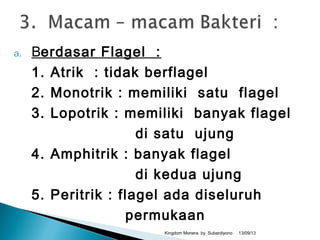 a. Berdasar Flagel :
1. Atrik : tidak berflagel
2. Monotrik : memiliki satu flagel
3. Lopotrik : memiliki banyak flagel
di satu ujung
4. Amphitrik : banyak flagel
di kedua ujung
5. Peritrik : flagel ada diseluruh
permukaan
13/09/13Kingdom Monera by Subardiyono
 