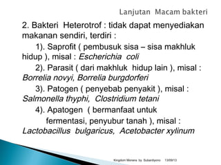 2. Bakteri Heterotrof : tidak dapat menyediakan
makanan sendiri, terdiri :
1). Saprofit ( pembusuk sisa – sisa makhluk
hidup ), misal : Escherichia coli
2). Parasit ( dari makhluk hidup lain ), misal :
Borrelia novyi, Borrelia burgdorferi
3). Patogen ( penyebab penyakit ), misal :
Salmonella thyphi, Clostridium tetani
4). Apatogen ( bermanfaat untuk
fermentasi, penyubur tanah ), misal :
Lactobacillus bulgaricus, Acetobacter xylinum
13/09/13Kingdom Monera by Subardiyono
 