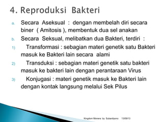 a. Secara Aseksual : dengan membelah diri secara
biner ( Amitosis ), membentuk dua sel anakan
b. Secara Seksual, melibatkan dua Bakteri, terdiri :
1) Transformasi : sebagian materi genetik satu Bakteri
masuk ke Bakteri lain secara alami
2) Transduksi : sebagian materi genetik satu bakteri
masuk ke bakteri lain dengan perantaraan Virus
3) Konjugasi : materi genetik masuk ke Bakteri lain
dengan kontak langsung melalui Sek Pilus
13/09/13Kingdom Monera by Subardiyono
 