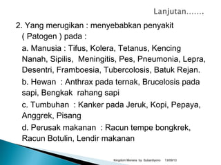 2. Yang merugikan : menyebabkan penyakit
( Patogen ) pada :
a. Manusia : Tifus, Kolera, Tetanus, Kencing
Nanah, Sipilis, Meningitis, Pes, Pneumonia, Lepra,
Desentri, Framboesia, Tubercolosis, Batuk Rejan.
b. Hewan : Anthrax pada ternak, Brucelosis pada
sapi, Bengkak rahang sapi
c. Tumbuhan : Kanker pada Jeruk, Kopi, Pepaya,
Anggrek, Pisang
d. Perusak makanan : Racun tempe bongkrek,
Racun Botulin, Lendir makanan
13/09/13Kingdom Monera by Subardiyono
 