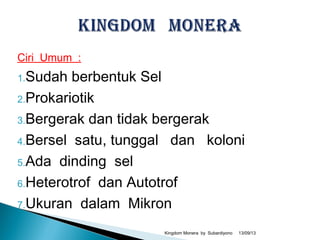 Ciri Umum :
1.Sudah berbentuk Sel
2.Prokariotik
3.Bergerak dan tidak bergerak
4.Bersel satu, tunggal dan koloni
5.Ada dinding sel
6.Heterotrof dan Autotrof
7.Ukuran dalam Mikron
13/09/13Kingdom Monera by Subardiyono
 
