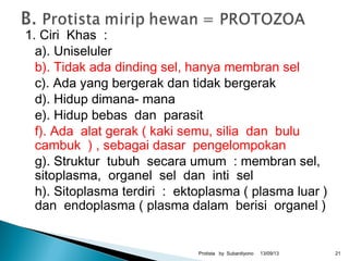 1. Ciri Khas :
a). Uniseluler
b). Tidak ada dinding sel, hanya membran sel
c). Ada yang bergerak dan tidak bergerak
d). Hidup dimana- mana
e). Hidup bebas dan parasit
f). Ada alat gerak ( kaki semu, silia dan bulu
cambuk ) , sebagai dasar pengelompokan
g). Struktur tubuh secara umum : membran sel,
sitoplasma, organel sel dan inti sel
h). Sitoplasma terdiri : ektoplasma ( plasma luar )
dan endoplasma ( plasma dalam berisi organel )
13/09/13Protista by Subardiyono 21
 