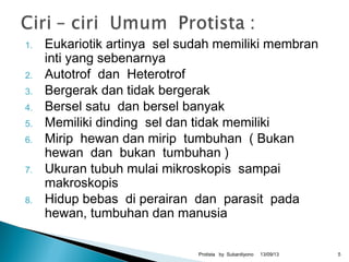 1. Eukariotik artinya sel sudah memiliki membran
inti yang sebenarnya
2. Autotrof dan Heterotrof
3. Bergerak dan tidak bergerak
4. Bersel satu dan bersel banyak
5. Memiliki dinding sel dan tidak memiliki
6. Mirip hewan dan mirip tumbuhan ( Bukan
hewan dan bukan tumbuhan )
7. Ukuran tubuh mulai mikroskopis sampai
makroskopis
8. Hidup bebas di perairan dan parasit pada
hewan, tumbuhan dan manusia
13/09/13Protista by Subardiyono 5
 