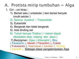 1. Ciri – ciri khas :
1). Bersel satu ( uniseluler ) dan bersel banyak
(multi seluler )
2). Semua Autotrof / Fotosintetik
3). Eukariotik
4). Bergerak dan tidak bergerak
5). Ada dinding sel
6). Tubuh berupa Thallus ( = belum dapat
dibedakan akar, batang dan daun )
7).Berpigmen Hijau ( khlorophil ), Biru
( Fikosianin ), Merah ( Fikoeritrin ), Coklat
( Fukosantin ), Keemasan ( karoten ), Kuning
( Xantofil ). Sebagai dasar pengelompokan Alga
13/09/13Protista by Subardiyono 6
 