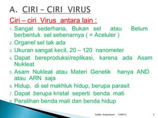 Ciri – ciri Virus antara lain :
1. Sangat sederhana, Bukan sel atau Belum
berbentuk sel sebenarnya ( = Aceluler )
2. Organel sel tak ada
3. Ukuran sangat kecil, 20 – 120 nanometer
4. Dapat bereproduksi/replikasi, karena ada Asam
Nukleat
5. Asam Nukleat atau Materi Genetik hanya AND
atau ARN saja
6. Hidup, di sel makhluk hidup, berupa parasit
7. Dapat berupa kristal seperti benda mati
8. Peralihan benda mati dan benda hidup
13/09/13Edited Subardiyono 3
 