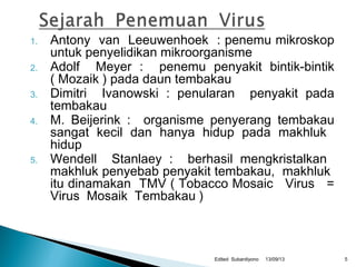 1. Antony van Leeuwenhoek : penemu mikroskop
untuk penyelidikan mikroorganisme
2. Adolf Meyer : penemu penyakit bintik-bintik
( Mozaik ) pada daun tembakau
3. Dimitri Ivanowski : penularan penyakit pada
tembakau
4. M. Beijerink : organisme penyerang tembakau
sangat kecil dan hanya hidup pada makhluk
hidup
5. Wendell Stanlaey : berhasil mengkristalkan
makhluk penyebab penyakit tembakau, makhluk
itu dinamakan TMV ( Tobacco Mosaic Virus =
Virus Mosaik Tembakau )
13/09/13Edited Subardiyono 5
 