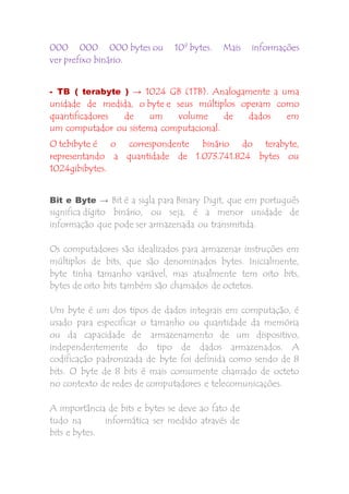 000 000 000 bytes ou 109 bytes. Mais informações 
ver prefixo binário. 
- TB ( terabyte ) → 1024 GB (1TB). Analogamente a uma 
unidade de medida, o byte e seus múltiplos operam como 
quantificadores de um volume de dados em 
um computador ou sistema computacional. 
O tebibyte é o correspondente binário do terabyte, 
representando a quantidade de 1.073.741.824 bytes ou 
1024gibibytes. 
Bit e Byte → Bit é a sigla para Binary Digit, que em português 
significa dígito binário, ou seja, é a menor unidade de 
informação que pode ser armazenada ou transmitida. 
Os computadores são idealizados para armazenar instruções em 
múltiplos de bits, que são denominados bytes. Inicialmente, 
byte tinha tamanho variável, mas atualmente tem oito bits, 
bytes de oito bits também são chamados de octetos. 
Um byte é um dos tipos de dados integrais em computação, é 
usado para especificar o tamanho ou quantidade da memória 
ou da capacidade de armazenamento de um dispositivo, 
independentemente do tipo de dados armazenados. A 
codificação padronizada de byte foi definida como sendo de 8 
bits. O byte de 8 bits é mais comumente chamado de octeto 
no contexto de redes de computadores e telecomunicações. 
A importância de bits e bytes se deve ao fato de 
tudo na informática ser medido através de 
bits e bytes. 
 