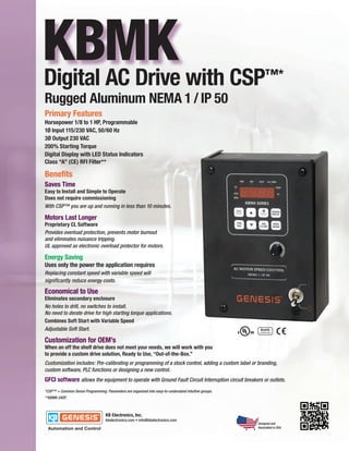 KBMK with CSP
Digital AC Drive                                                                                           ™*
Rugged Aluminum NEMA 1 / IP 50
Primary Features
Horsepower 1/8 to 1 HP, Programmable
1Ø Input 115/230 VAC, 50/60 Hz
3Ø Output 230 VAC
200% Starting Torque
Digital Display with LED Status Indicators
Class “A” (CE) RFI Filter**

Benefits
Saves Time
Easy to Install and Simple to Operate
Does not require commissioning
With CSP™ you are up and running in less than 10 minutes.

Motors Last Longer
Proprietary CL Software
Provides overload protection, prevents motor burnout
and eliminates nuisance tripping.
UL approved as electronic overload protector for motors.

Energy Saving
Uses only the power the application requires
Replacing constant speed with variable speed will
significantly reduce energy costs.

Economical to Use
Eliminates secondary enclosure
No holes to drill, no switches to install.
No need to derate drive for high starting torque applications.
Combines Soft Start with Variable Speed
Adjustable Soft Start.

Customization for OEM’s
When an off the shelf drive does not meet your needs, we will work with you
to provide a custom drive solution, Ready to Use, “Out-of-the-Box.”
Customization includes: Pre-calibrating or programming of a stock control, adding a custom label or branding,
custom software, PLC functions or designing a new control.
GFCI software allows the equipment to operate with Ground Fault Circuit Interruption circuit breakers or outlets.
*CSP™ = Common Sense Programming. Parameters are organized into easy-to-understand intuitive groups.
**KBMK-24DF.




                                                                                                       Designed and
                                                                                                       Assembled in USA
 