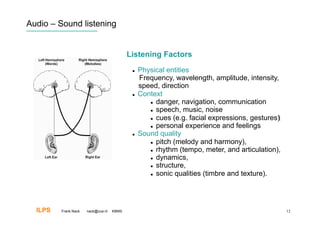 Audio – Sound listening


                                           Listening Factors
                                                Physical entities
                                                 Frequency, wavelength, amplitude, intensity,
                                                 speed, direction
                                                Context
                                                      danger, navigation, communication

                                                      speech, music, noise

                                                      cues (e.g. facial expressions, gestures)‫‏‬

                                                      personal experience and feelings

                                                Sound quality
                                                      pitch (melody and harmony),

                                                      rhythm (tempo, meter, and articulation),

                                                      dynamics,

                                                      structure,

                                                      sonic qualities (timbre and texture).




  ILPS   Frank Nack   nack@uva.nl   KBMS                                                           12
 