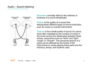 Audio – Sound listening


                                           Dynamics normally refers to the softness or
                                           loudness of a sound (Amplitude).

                                           Timbre is the quality of a sound that
                                           distinguishes different types of sound production,
                                           such as voices or musical instruments.

                                           Texture is the overall quality of sound of a piece,
                                           most often indicated by the number of voices in
                                           the music and by the relationship between these
                                           voices, using terms such as "thick" and "light",
                                           "rough" or "smooth". The perceived texture of a
                                           piece can be affected by the timbre of the
                                           instruments or voices playing these parts and the
                                           harmony, tempo, and rhythms used.




  ILPS   Frank Nack   nack@uva.nl   KBMS                                                         15
 