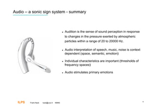 Audio – a sonic sign system - summary



                                               Audition is the sense of sound perception in response
                                                to changes in the pressure exerted by atmospheric
                                                particles within a range of 20 to 20000 Hz.

                                               Audio interpretation of speech, music, noise is context
                                                dependent (space, semantic, emotion)‫‏‬

                                               Individual characteristics are important (thresholds of
                                                frequency spaces)‫‏‬

                                               Audio stimulates primary emotions




  ILPS   Frank Nack   nack@uva.nl   KBMS
                                                                                                          19
 
