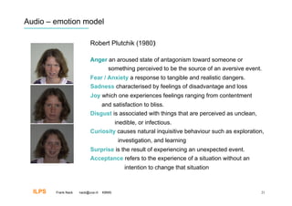 Audio – emotion model

                            Robert Plutchik (1980)‫‏‬

                            Anger an aroused state of antagonism toward someone or
                                  something perceived to be the source of an aversive event.
                            Fear / Anxiety a response to tangible and realistic dangers.
                            Sadness characterised by feelings of disadvantage and loss
                            Joy which one experiences feelings ranging from contentment
                                    and satisfaction to bliss.
                            Disgust is associated with things that are perceived as unclean,
                                           inedible, or infectious.
                            Curiosity causes natural inquisitive behaviour such as exploration,
                                            investigation, and learning
                            Surprise is the result of experiencing an unexpected event.
                            Acceptance refers to the experience of a situation without an
                                               intention to change that situation



  ILPS   Frank Nack   nack@uva.nl   KBMS                                                       21
 