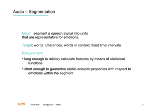 Audio – Segmentation




    Goal: segment a speech signal into units
    that are representative for emotions.

    Target: words, utterances, words in context, fixed time intervals

    Requirement:
    •  long enough to reliably calculate features by means of statistical
          functions
    •  short enough to guarantee stable acoustic properties with respect to
         emotions within the segment




  ILPS   Frank Nack   nack@uva.nl   KBMS                                      27
 