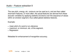Audio – Feature extraction II

 The raw pitch, energy, etc. contours can be used as is, and are then called
 short-term features, or more often, the actual features are derived from these
 acoustic variables by applying (statistic) functions over the sequence of values
 within an emotion segment, thus called global statistics features.

 Example:

     mean pitch of a word or an utterance
     maximum, or minimum, etc. of the segment,
     Regression


 Metadata for enhancement of recognition accuracy.




      ILPS   Frank Nack   nack@uva.nl   KBMS                                        29
 