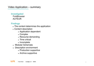 Video Application – summary

  Investigated
    ForkBrowser
    AUTEUR

  Findings
      The content determines the application

      Content description

            Application dependent

            Complex

            Recourse demanding

            Time critical

            Incomplete

      Modular Schemata

      Description environment

            Production supportive


            Archive supportive




  ILPS   Frank Nack   nack@uva.nl   KBMS        3
 