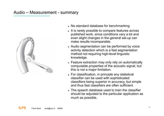 Audio – Measurement - summary

                                               No standard database for benchmarking
                                               It is rarely possible to compare features across
                                                published work, since conditions vary a lot and
                                                even slight changes in the general set-up can
                                                make results incomparable.
                                               Audio segmentation can be performed by voice
                                                activity detection which is a fast segmentation
                                                method not requiring high-level linguistic
                                                knowledge.
                                               Feature extraction may only rely on automatically
                                                computable properties of the acoustic signal, but
                                                this is not a major limitation.
                                               For classification, in principle any statistical
                                                classifier can be used with sophisticated
                                                classifiers being superior in accuracy, but simple
                                                and thus fast classifiers are often sufficient.
                                               The speech database used to train the classifier
                                                should be adjusted to the particular application as
                                                much as possible.


  ILPS   Frank Nack   nack@uva.nl   KBMS
                                                                                                      37
 