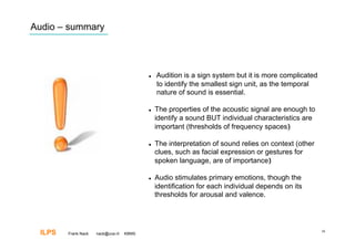 Audio – summary




                                              Audition is a sign system but it is more complicated
                                               to identify the smallest sign unit, as the temporal
                                               nature of sound is essential.

                                              The properties of the acoustic signal are enough to
                                               identify a sound BUT individual characteristics are
                                               important (thresholds of frequency spaces)‫‏‬

                                              The interpretation of sound relies on context (other
                                               clues, such as facial expression or gestures for
                                               spoken language, are of importance)‫‏‬

                                              Audio stimulates primary emotions, though the
                                               identification for each individual depends on its
                                               thresholds for arousal and valence.




 ILPS   Frank Nack   nack@uva.nl   KBMS
                                                                                                      38
 