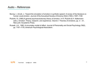 Audio – References

 Murray, I., Arnott, J.: Toward the simulation of emotion in synthetic speech: A review of the literature on
     human vocal emotion. Journal of the Acoustical Society of America 93(2) (1993,) 1097–1108
 Plutchik, R. (1980) A general psychoevolutionary theory of emotion. In R. Plutchik & H. Kellermann
      (eds.), Emotion: Theory, research, and experience, Volume I: Theories of emotions, pp. 3 – 31,
      New york: Accademic Press.
 Russell, J.A., 1980. A circumplex model of affect. Journal of Personality and Social Psychology 39(6),
     pp. 1161–1178, American Psychological Association.




  ILPS      Frank Nack   nack@uva.nl   KBMS
                                                                                                           40
 