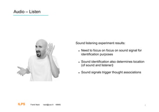 Audio – Listen




                                           Sound listening experiment results:

                                                Need to focus on focus on sound signal for
                                                 identification purposes

                                                Sound identification also determines location
                                                 (of sound and listener)‫‏‬

                                                Sound signals trigger thought associations




  ILPS   Frank Nack   nack@uva.nl   KBMS                                                         7
 