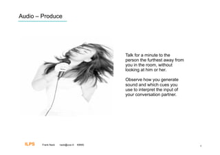 Audio – Produce




                                           Talk for a minute to the
                                           person the furthest away from
                                           you in the room, without
                                           looking at him or her.

                                           Observe how you generate
                                           sound and which cues you
                                           use to interpret the input of
                                           your conversation partner.




  ILPS   Frank Nack   nack@uva.nl   KBMS                                   8
 
