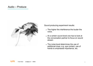 Audio – Produce




                                           Sound producing experiment results:

                                                The higher the interference the louder the
                                                 voice.

                                                At a certain sound level one has to look at
                                                 the conversation partner to focus on sound
                                                 stream

                                                The noise level determines the use of
                                                 additional clues, e.g. eye contact, use of
                                                 hands to emphasise importance, etc.




  ILPS   Frank Nack   nack@uva.nl   KBMS                                                       9
 
